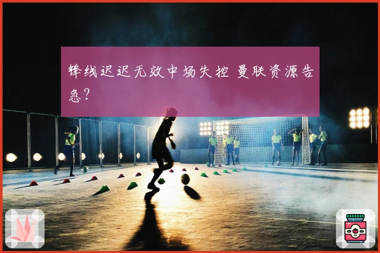 锋线迟迟无效中场失控 曼联资源告急？