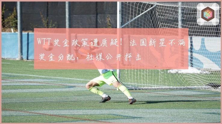 WTT奖金政策遭质疑！法国新星不满奖金分配，社媒公开抨击