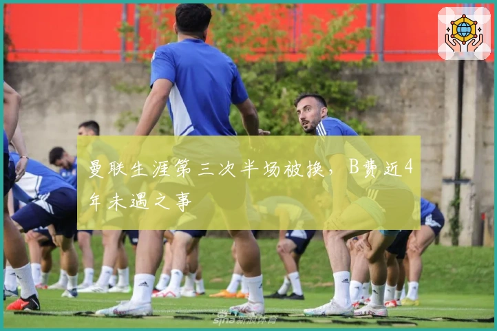 曼联生涯第三次半场被换,B费近4年未遇之事