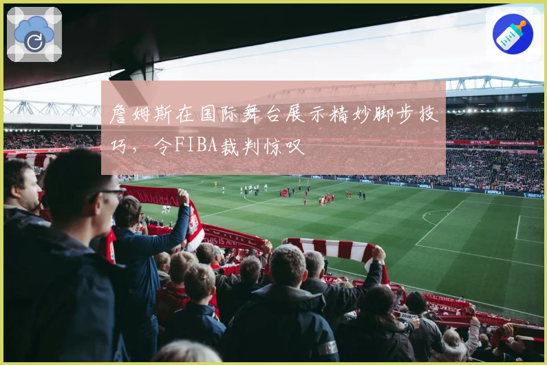 詹姆斯在国际舞台展示精妙脚步技巧，令FIBA裁判惊叹